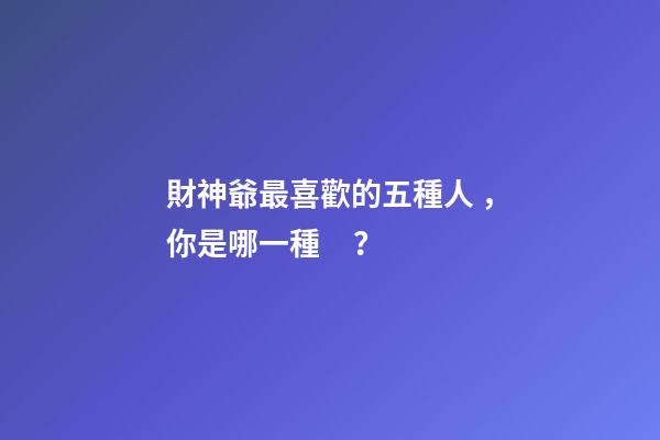 財神爺最喜歡的五種人，你是哪一種？